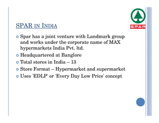SPAR IN INDIA
 Spar has a joint venture with Landmark group
 and works under the corporate name of MAX
 hypermarkets India Pvt. ltd.
 Headquartered at Banglore
 Total stores in India – 13
 Store Format – Hypermarket and supermarket
 Uses 'EDLP' or 'Every Day Low Price' concept
 