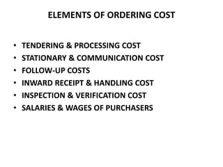 ELEMENTS OF ORDERING COST
• TENDERING & PROCESSING COST
• STATIONARY & COMMUNICATION COST
• FOLLOW-UP COSTS
• INWARD RECEIPT & HANDLING COST
• INSPECTION & VERIFICATION COST
• SALARIES & WAGES OF PURCHASERS
 