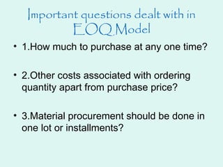 Important questions dealt with in
EOQ Model
• 1.How much to purchase at any one time?
• 2.Other costs associated with ordering
quantity apart from purchase price?
• 3.Material procurement should be done in
one lot or installments?
 