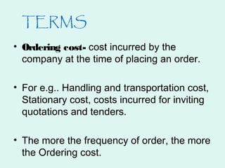 TERMS
• Ordering cost- cost incurred by the
company at the time of placing an order.
• For e.g.. Handling and transportation cost,
Stationary cost, costs incurred for inviting
quotations and tenders.
• The more the frequency of order, the more
the Ordering cost.
 