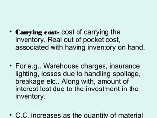 • Carrying cost- cost of carrying the
inventory. Real out of pocket cost,
associated with having inventory on hand.
• For e.g.. Warehouse charges, insurance
lighting, losses due to handling spoilage,
breakage etc.. Along with, amount of
interest lost due to the investment in the
inventory.
• C.C. increases as the quantity of material
 