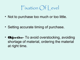 Fixation Of Level
• Not to purchase too much or too little.
• Setting accurate timing of purchase.
• Objective- To avoid overstocking, avoiding
shortage of material, ordering the material
at right time.
 