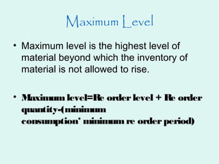 Maximum Level
• Maximum level is the highest level of
material beyond which the inventory of
material is not allowed to rise.
• Maximumlevel=Re orderlevel + Re order
quantity-(minimum
consumption* minimumre orderperiod)
 