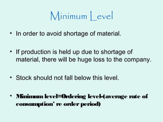 Minimum Level
• In order to avoid shortage of material.
• If production is held up due to shortage of
material, there will be huge loss to the company.
• Stock should not fall below this level.
• Minimumlevel=Ordering level-(average rate of
consumption* re orderperiod)
 