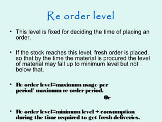 Re order level
• This level is fixed for deciding the time of placing an
order.
• If the stock reaches this level, fresh order is placed,
so that by the time the material is procured the level
of material may fall up to minimum level but not
below that.
• Re orderlevel=maximum usage per
period* maximum re orderperiod.
Or
• Re orderlevel=minimum level + consumption
during the time required to get fresh deliveries.
 