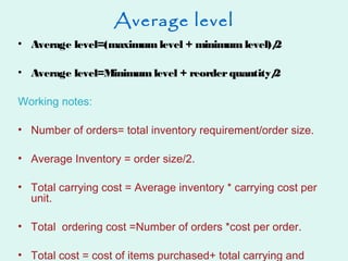 Average level
• Average level=(maximum level + minimum level)/2
• Average level=Minimum level + reorderquantity/2
Working notes:
• Number of orders= total inventory requirement/order size.
• Average Inventory = order size/2.
• Total carrying cost = Average inventory * carrying cost per
unit.
• Total ordering cost =Number of orders *cost per order.
• Total cost = cost of items purchased+ total carrying and
 