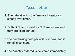 Assumptions
1. The rate at which the firm use inventory is
steady over times.
2. Both O.C. and inventory C.C are known and
they are fixed per unit.
3.The purchasing cost per unit is known and it
remains constant.
4.The quantity ordered is delivered immediately.
 