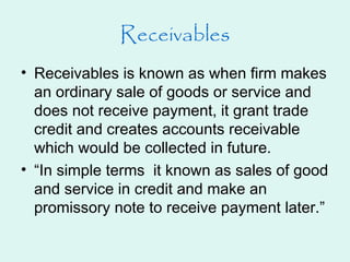• Receivables is known as when firm makes
an ordinary sale of goods or service and
does not receive payment, it grant trade
credit and creates accounts receivable
which would be collected in future.
• “In simple terms it known as sales of good
and service in credit and make an
promissory note to receive payment later.”
Receivables
 