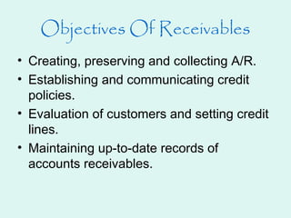 Objectives Of Receivables
• Creating, preserving and collecting A/R.
• Establishing and communicating credit
policies.
• Evaluation of customers and setting credit
lines.
• Maintaining up-to-date records of
accounts receivables.
 