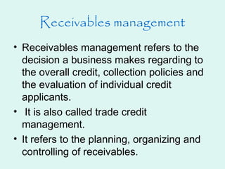 Receivables management
• Receivables management refers to the
decision a business makes regarding to
the overall credit, collection policies and
the evaluation of individual credit
applicants.
• It is also called trade credit
management.
• It refers to the planning, organizing and
controlling of receivables.
 