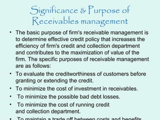 Significance & Purpose of
Receivables management
• The basic purpose of firm's receivable management is
to determine effective credit policy that increases the
efficiency of firm's credit and collection department
and contributes to the maximization of value of the
firm. The specific purposes of receivable management
are as follows:
• To evaluate the creditworthiness of customers before
granting or extending the credit.
• To minimize the cost of investment in receivables.
• To minimize the possible bad debt losses.
• To minimize the cost of running credit
and collection department.
 