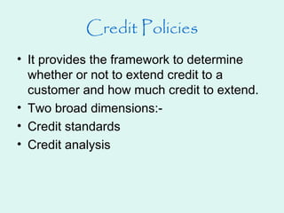 Credit Policies
• It provides the framework to determine
whether or not to extend credit to a
customer and how much credit to extend.
• Two broad dimensions:-
• Credit standards
• Credit analysis
 