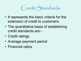Credit Standards
• It represents the basic criteria for the
extension of credit to customers.
• The quantitative basis of establishing
credit standards are:-
• Credit ratings
• Average payment period
• Financial ratios
 