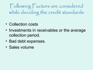 Following Factors are considered
while deciding the credit standards
• Collection costs
• Investments in receivables or the average
collection period.
• Bad debt expenses.
• Sales volume
 