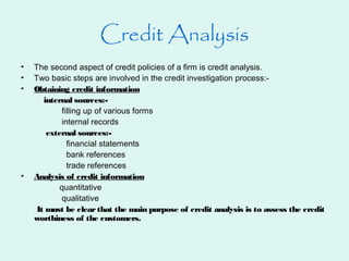 Credit Analysis
• The second aspect of credit policies of a firm is credit analysis.
• Two basic steps are involved in the credit investigation process:-
• Obtaining credit information
internal sources:-
filling up of various forms
internal records
external sources:-
financial statements
bank references
trade references
• Analysis of credit information
quantitative
qualitative
It must be clearthat the main purpose of credit analysis is to assess the credit
worthiness of the customers.
 