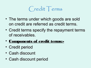 Credit Terms
• The terms under which goods are sold
on credit are referred as credit terms.
• Credit terms specify the repayment terms
of receivables.
• Components of credit terms:-
• Credit period
• Cash discount
• Cash discount period
 