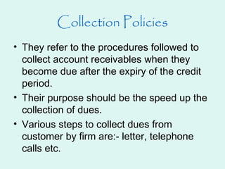Collection Policies
• They refer to the procedures followed to
collect account receivables when they
become due after the expiry of the credit
period.
• Their purpose should be the speed up the
collection of dues.
• Various steps to collect dues from
customer by firm are:- letter, telephone
calls etc.
 