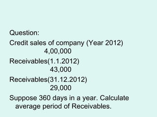 Question:
Credit sales of company (Year 2012)
4,00,000
Receivables(1.1.2012)
43,000
Receivables(31.12.2012)
29,000
Suppose 360 days in a year. Calculate
average period of Receivables.
 