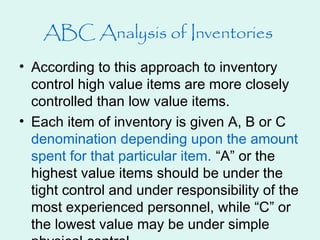 • According to this approach to inventory
control high value items are more closely
controlled than low value items.
• Each item of inventory is given A, B or C
denomination depending upon the amount
spent for that particular item. “A” or the
highest value items should be under the
tight control and under responsibility of the
most experienced personnel, while “C” or
the lowest value may be under simple
ABC Analysis of Inventories
 