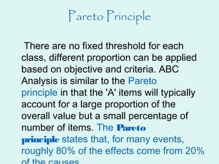 Pareto Principle
There are no fixed threshold for each
class, different proportion can be applied
based on objective and criteria. ABC
Analysis is similar to the Pareto
principle in that the 'A' items will typically
account for a large proportion of the
overall value but a small percentage of
number of items. The Pareto
principle states that, for many events,
roughly 80% of the effects come from 20%
 