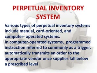 Various types of perpetual inventory systems
include manual, card-oriented, and
computer- operated systems.
In computer-operated systems, programmed
instruction referred to commonly as a trigger,
automatically transmits an order to the
appropriate vendor once supplies fall below
a prescribed level
PERPETUAL INVENTORY
SYSTEM
 