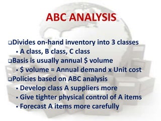 Divides on-hand inventory into 3 classes
 A class, B class, C class
Basis is usually annual $ volume
 $ volume = Annual demand x Unit cost
Policies based on ABC analysis
 Develop class A suppliers more
 Give tighter physical control of A items
 Forecast A items more carefully
ABC ANALYSIS
 
