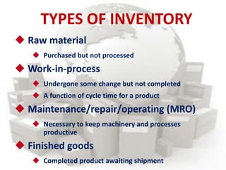  Raw material
 Purchased but not processed
 Work-in-process
 Undergone some change but not completed
 A function of cycle time for a product
 Maintenance/repair/operating (MRO)
 Necessary to keep machinery and processes
productive
 Finished goods
 Completed product awaiting shipment
TYPES OF INVENTORY
 