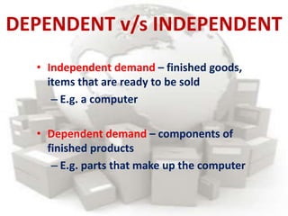 DEPENDENT v/s INDEPENDENT
• Independent demand – finished goods,
items that are ready to be sold
– E.g. a computer
• Dependent demand – components of
finished products
– E.g. parts that make up the computer
 