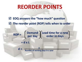  EOQ answers the “how much” question
 The reorder point (ROP) tells when to order
ROP =
Lead time for a new
order in days
Demand
per day
= d x L
d = D
Number of working days in a year
REORDER POINTS
 