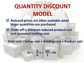  Reduced prices are often available when
larger quantities are purchased
 Trade-off is between reduced product cost
and increased holding cost
Total cost = Setup cost + Holding cost + Product cost
TC = S + + PD
D
Q
QH
2
QUANTITY DISCOUNT
MODEL
 