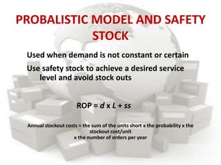PROBALISTIC MODEL AND SAFETY
STOCK
Used when demand is not constant or certain
Use safety stock to achieve a desired service
level and avoid stock outs
ROP = d x L + ss
Annual stockout costs = the sum of the units short x the probability x the
stockout cost/unit
x the number of orders per year
 