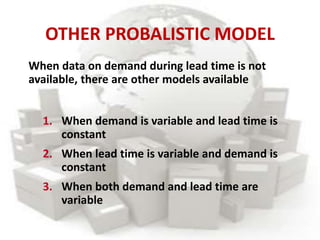 OTHER PROBALISTIC MODEL
1. When demand is variable and lead time is
constant
2. When lead time is variable and demand is
constant
3. When both demand and lead time are
variable
When data on demand during lead time is not
available, there are other models available
 