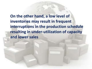 On the other hand, a low level of
inventories may result in frequent
interruptions in the production schedule
resulting in under-utilization of capacity
and lower sales
 