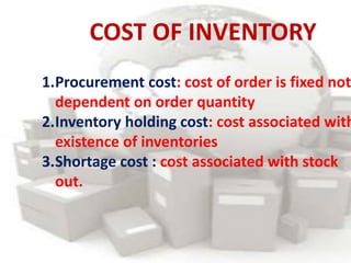 COST OF INVENTORY
1.Procurement cost: cost of order is fixed not
dependent on order quantity
2.Inventory holding cost: cost associated with
existence of inventories
3.Shortage cost : cost associated with stock
out.
 