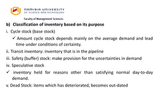 b) Classification of inventory based on its purpose
i. Cycle stock (base stock)
 Amount cycle stock depends mainly on the average demand and lead
time under conditions of certainty.
ii. Transit inventory: inventory that is in the pipeline
iii. Safety (buffer) stock: make provision for the uncertainties in demand
iv. Speculative stock
 inventory held for reasons other than satisfying normal day-to-day
demand.
v. Dead Stock: items which has deteriorated, becomes out-dated
 