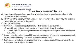 5. Inventory Management Concepts
a) Inventory policy: guidelines regarding what to purchase or manufacture, when to take
action, and in what quantity.
b) Availability: the capacity of the business to have inventory when desired by the customer.
Availability is measured in three ways:
 Stock-out frequency
 Fill rate: measures the magnitude or impacts of the stock-out over time.
 Case fill rate: define the percentage of cases (units) ordered & supplied.
 Line fill rate: the percentage of individual items (product lines) that could be supplied
in totality.
 Order shipped complete (order fill): measure the number of times the business can supply
all the items ordered by a customer from the available stock.
 Performance cycle time: the elapsed time between the release of the purchase order by
the buyer to the receipt of shipment.
 