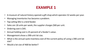 EXAMPLE 1
• A museum of natural history opened a gift shop which operates 52 weeks per year.
• Managing inventories has become a problem.
• Top-selling SKU is a bird feeder.
• Sales are 18 units per week, the supplier charges $60 per unit.
• Ordering cost is $45.
• Annual holding cost is 25 percent of a feeder’s value.
• Management chose a 390-unit lot size.
• What is the annual cycle-inventory cost of the current policy of using a 390-unit lot
size?
• Would a lot size of 468 be better?
 