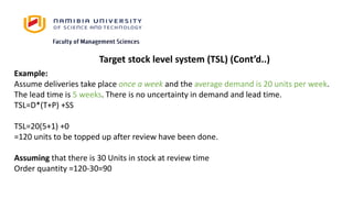 Example:
Assume deliveries take place once a week and the average demand is 20 units per week.
The lead time is 5 weeks. There is no uncertainty in demand and lead time.
TSL=D*(T+P) +SS
TSL=20(5+1) +0
=120 units to be topped up after review have been done.
Assuming that there is 30 Units in stock at review time
Order quantity =120-30=90
Target stock level system (TSL) (Cont’d..)
 