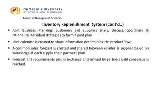 Inventory Replenishment System (Cont’d..)
 Joint Business Planning: customers and suppliers share, discuss, coordinate &
rationalize individual strategies to form a joint plan
 Joint calendar is created to share information determining the product flow.
 A common sales forecast is created and shared between retailer & supplier based on
knowledge of each supply chain partner’s plan.
 Forecast and requirements plan is exchange and refined by partners until consensus is
reached.
 