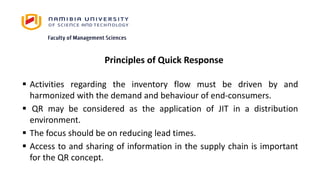 Principles of Quick Response
 Activities regarding the inventory flow must be driven by and
harmonized with the demand and behaviour of end-consumers.
 QR may be considered as the application of JIT in a distribution
environment.
 The focus should be on reducing lead times.
 Access to and sharing of information in the supply chain is important
for the QR concept.
 