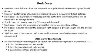Stock Cover
 Inventory control aims to drive stock towards appropriate levels determined by supply and
demand
 Inventory performance of each item is monitored using a measurement stock balance.
 Stock cover (is an appropriate measure): defined as the time in which inventory will be
depleted at an average demand.
 𝑆𝑡𝑜𝑐𝑘 𝑐𝑜𝑣𝑒𝑟 = 𝑐𝑢𝑟𝑟𝑒𝑛𝑡 𝑠𝑡𝑜𝑐𝑘 × 52 ÷ 𝑎𝑛𝑛𝑢𝑎𝑙 𝑑𝑒𝑚𝑎𝑛𝑑
 Stock cover results into a number of weeks that the current inventory will last
 Stock cover indicates whether the stock is in right ballpark & gives an insight into the priority
for action.
 Stock turnover is the same as stock cover, and it measure the effectiveness of inventory
management
Stock targets based on ABC
 An allowable stock cover range can be set for ABC inventory categories in a ratio which 1:3:7.
 A class: between one and four weeks
 B class: between two and eight weeks
 C class: between three and twenty weeks
 