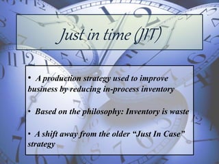 Just in time (JIT)
• A production strategy used to improve
business by reducing in-process inventory
• Based on the philosophy: Inventory is waste
• A shift away from the older “Just In Case”
strategy
 