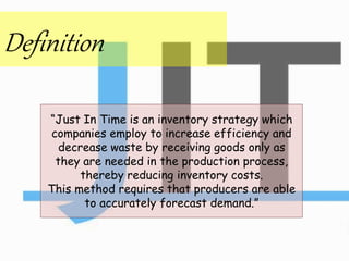 Definition
“Just In Time is an inventory strategy which
companies employ to increase efficiency and
decrease waste by receiving goods only as
they are needed in the production process,
thereby reducing inventory costs.
This method requires that producers are able
to accurately forecast demand.”
 