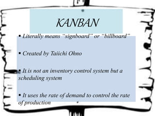 KANBAN
 Literally means “signboard” or “billboard”
 Created by Taiichi Ohno
 It is not an inventory control system but a
scheduling system
 It uses the rate of demand to control the rate
of production
 