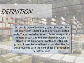 DEFINITION
“A specific type of inventory control system. The
kanban system is based upon a series of colored
cards. These cards denote such factors as quantity,
the type of part and the manufacturer. A card is
placed in the bin or other container with each
group of manufactured items as an identifier for
those involved with the next phase of production
or distribution.”
 