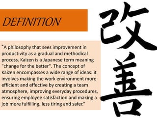 DEFINITION
“A philosophy that sees improvement in
productivity as a gradual and methodical
process. Kaizen is a Japanese term meaning
"change for the better". The concept of
Kaizen encompasses a wide range of ideas: it
involves making the work environment more
efficient and effective by creating a team
atmosphere, improving everyday procedures,
ensuring employee satisfaction and making a
job more fulfilling, less tiring and safer.”
 