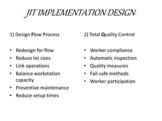 JIT IMPLEMENTATION DESIGN
1) Design Flow Process
• Redesign for flow
• Reduce lot sizes
• Link operations
• Balance workstation
capacity
• Preventive maintenance
• Reduce setup times
2) Total Quality Control
• Worker compliance
• Automatic inspection
• Quality measures
• Fail-safe methods
• Worker participation
 