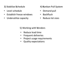 3) Stabilize Schedule
• Level schedule
• Establish freeze windows
• Underutilize capacity
4) Kanban Pull System
• Demand pull
• Backflush
• Reduce lot sizes
• Reduce lead time
• Frequent deliveries
• Project usage requirements
• Quality expectations
5) Working with Vendors
 