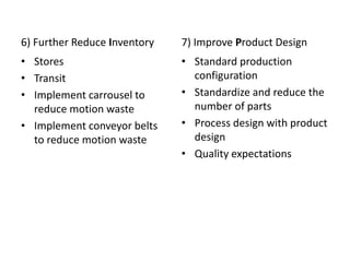 6) Further Reduce Inventory
• Stores
• Transit
• Implement carrousel to
reduce motion waste
• Implement conveyor belts
to reduce motion waste
7) Improve Product Design
• Standard production
configuration
• Standardize and reduce the
number of parts
• Process design with product
design
• Quality expectations
 