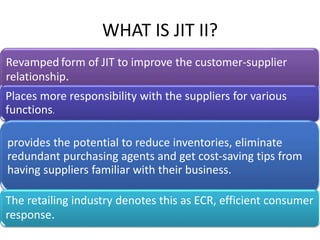 Revamped form of JIT to improve the customer-supplier
relationship.
Places more responsibility with the suppliers for various
functions.
provides the potential to reduce inventories, eliminate
redundant purchasing agents and get cost-saving tips from
having suppliers familiar with their business.
The retailing industry denotes this as ECR, efficient consumer
response.
WHAT IS JIT II?
 